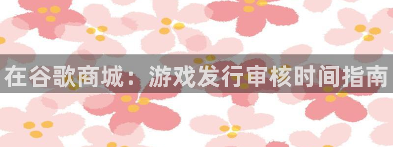 蓝狮在线注册登录：在谷歌商城：游戏发行审核时间指南
