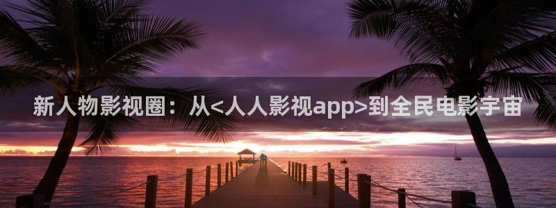 伊人影院在线观看视频在线：新人物影视圈：从<人人影视app>到全民电影宇宙